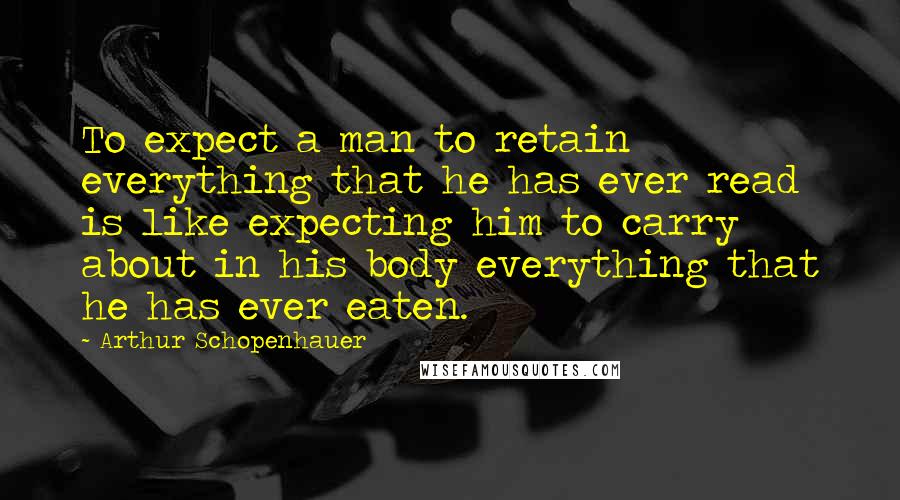 Arthur Schopenhauer Quotes: To expect a man to retain everything that he has ever read is like expecting him to carry about in his body everything that he has ever eaten.