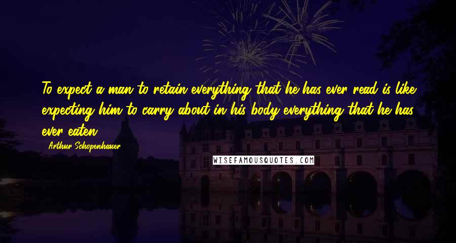 Arthur Schopenhauer Quotes: To expect a man to retain everything that he has ever read is like expecting him to carry about in his body everything that he has ever eaten.