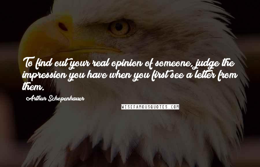 Arthur Schopenhauer Quotes: To find out your real opinion of someone, judge the impression you have when you first see a letter from them.