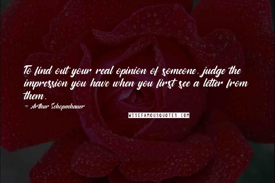 Arthur Schopenhauer Quotes: To find out your real opinion of someone, judge the impression you have when you first see a letter from them.