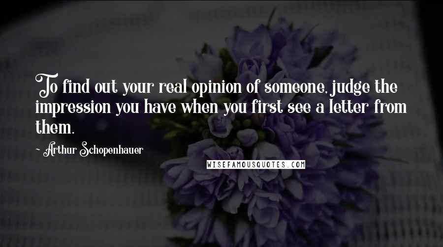 Arthur Schopenhauer Quotes: To find out your real opinion of someone, judge the impression you have when you first see a letter from them.