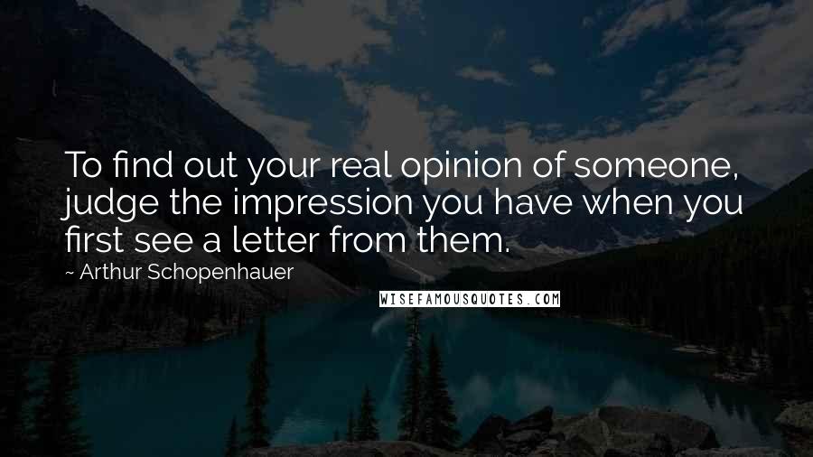 Arthur Schopenhauer Quotes: To find out your real opinion of someone, judge the impression you have when you first see a letter from them.