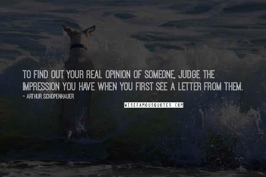 Arthur Schopenhauer Quotes: To find out your real opinion of someone, judge the impression you have when you first see a letter from them.