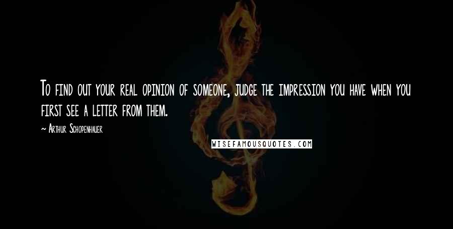 Arthur Schopenhauer Quotes: To find out your real opinion of someone, judge the impression you have when you first see a letter from them.