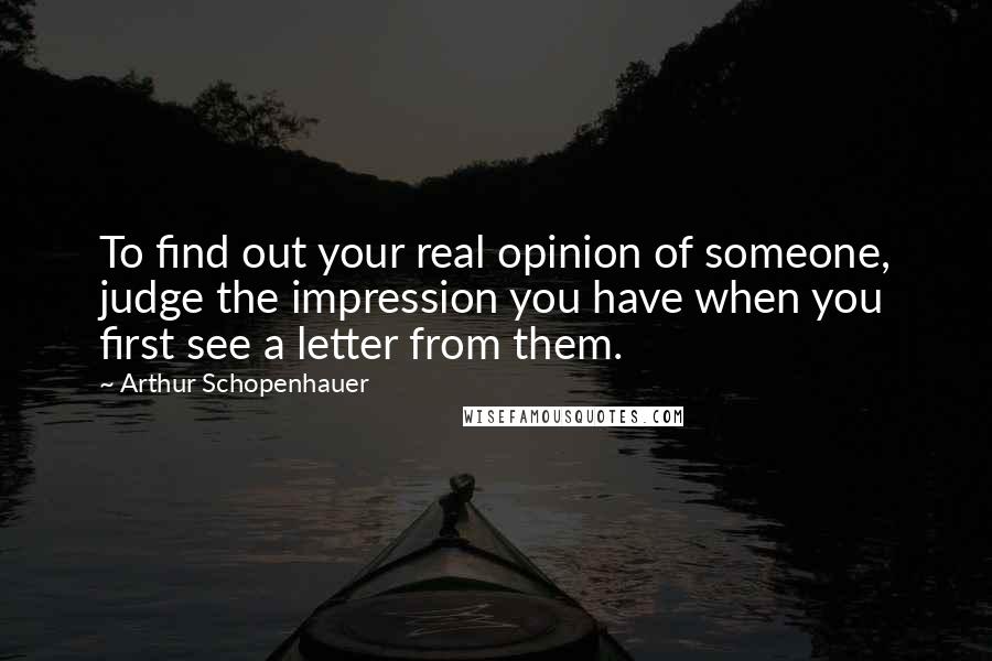 Arthur Schopenhauer Quotes: To find out your real opinion of someone, judge the impression you have when you first see a letter from them.