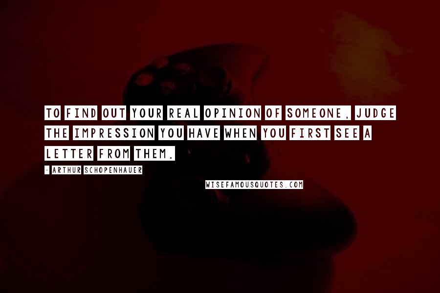 Arthur Schopenhauer Quotes: To find out your real opinion of someone, judge the impression you have when you first see a letter from them.