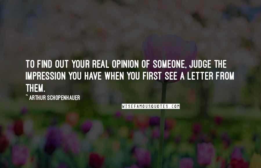 Arthur Schopenhauer Quotes: To find out your real opinion of someone, judge the impression you have when you first see a letter from them.