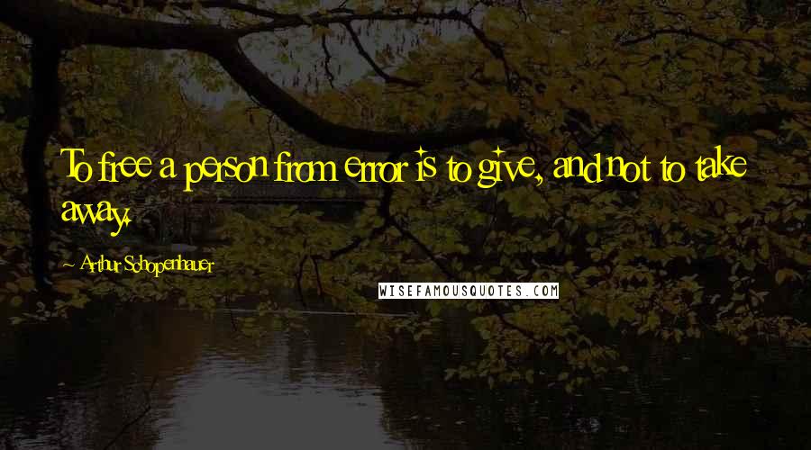 Arthur Schopenhauer Quotes: To free a person from error is to give, and not to take away.