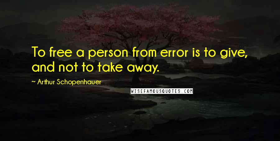 Arthur Schopenhauer Quotes: To free a person from error is to give, and not to take away.