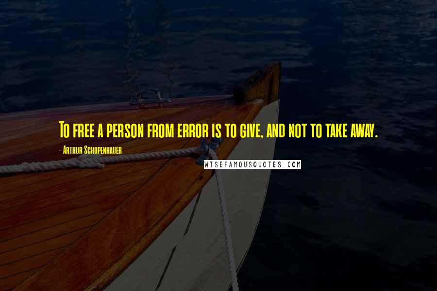 Arthur Schopenhauer Quotes: To free a person from error is to give, and not to take away.