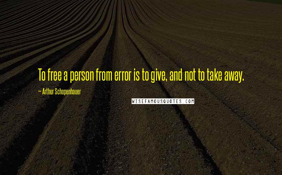 Arthur Schopenhauer Quotes: To free a person from error is to give, and not to take away.