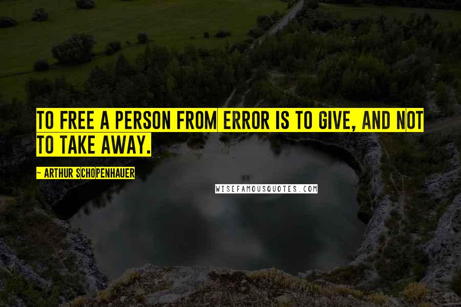 Arthur Schopenhauer Quotes: To free a person from error is to give, and not to take away.