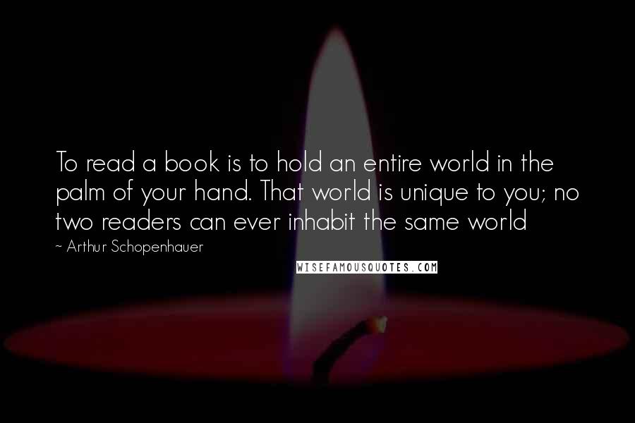Arthur Schopenhauer Quotes: To read a book is to hold an entire world in the palm of your hand. That world is unique to you; no two readers can ever inhabit the same world