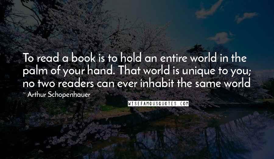 Arthur Schopenhauer Quotes: To read a book is to hold an entire world in the palm of your hand. That world is unique to you; no two readers can ever inhabit the same world