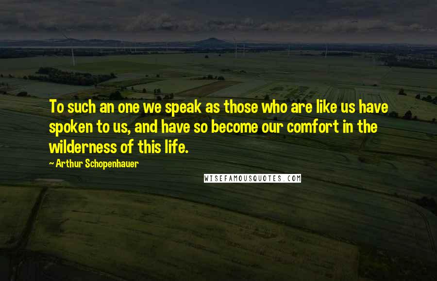 Arthur Schopenhauer Quotes: To such an one we speak as those who are like us have spoken to us, and have so become our comfort in the wilderness of this life.