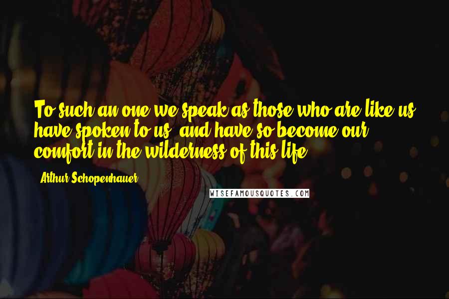 Arthur Schopenhauer Quotes: To such an one we speak as those who are like us have spoken to us, and have so become our comfort in the wilderness of this life.