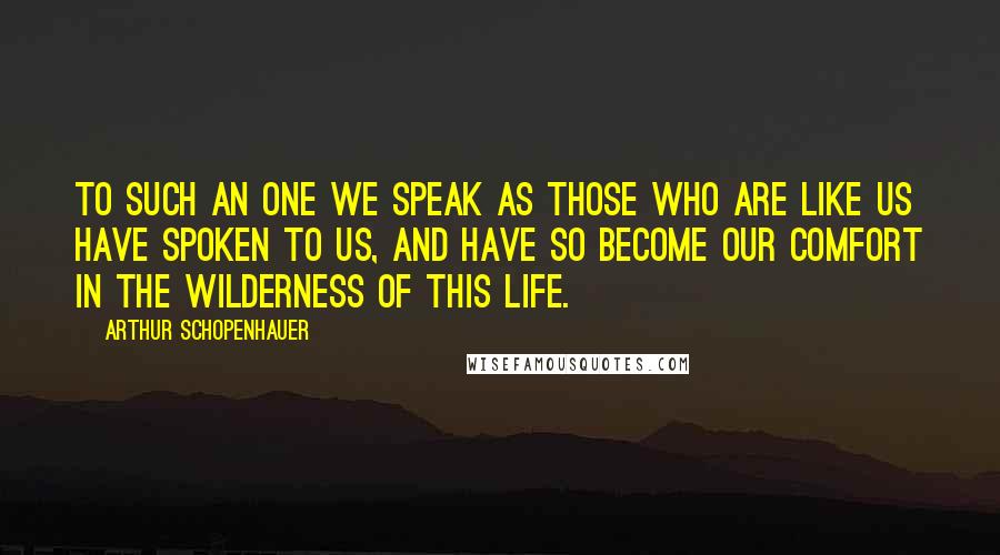 Arthur Schopenhauer Quotes: To such an one we speak as those who are like us have spoken to us, and have so become our comfort in the wilderness of this life.