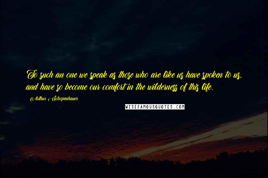 Arthur Schopenhauer Quotes: To such an one we speak as those who are like us have spoken to us, and have so become our comfort in the wilderness of this life.