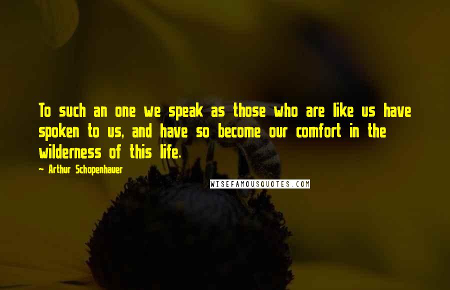 Arthur Schopenhauer Quotes: To such an one we speak as those who are like us have spoken to us, and have so become our comfort in the wilderness of this life.