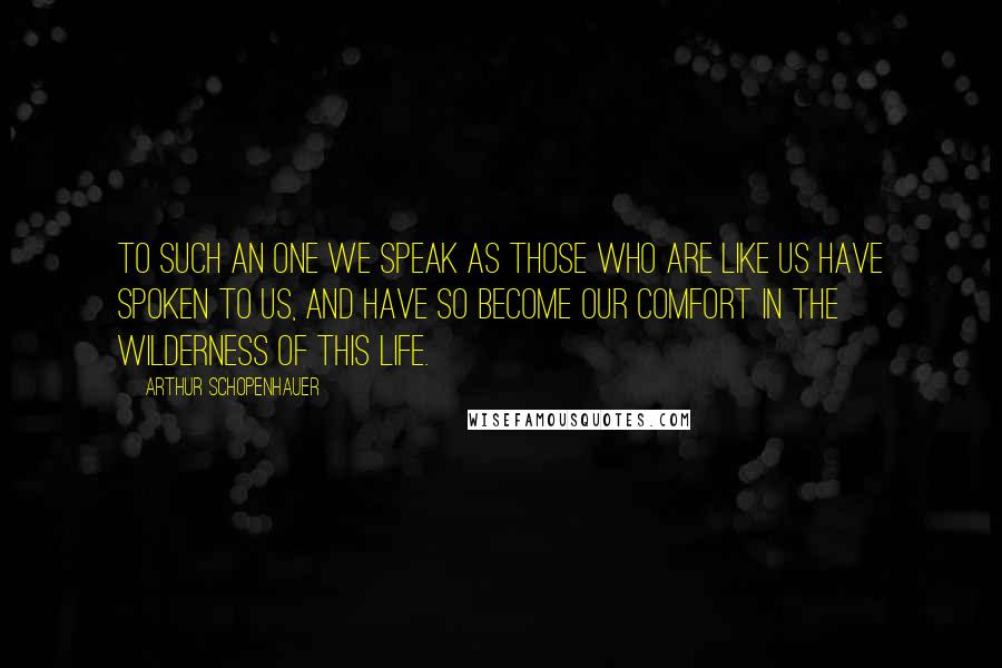 Arthur Schopenhauer Quotes: To such an one we speak as those who are like us have spoken to us, and have so become our comfort in the wilderness of this life.