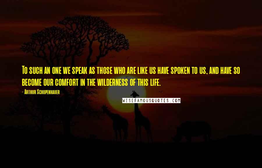 Arthur Schopenhauer Quotes: To such an one we speak as those who are like us have spoken to us, and have so become our comfort in the wilderness of this life.