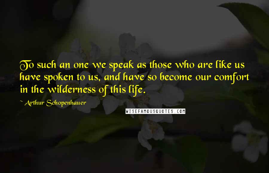 Arthur Schopenhauer Quotes: To such an one we speak as those who are like us have spoken to us, and have so become our comfort in the wilderness of this life.