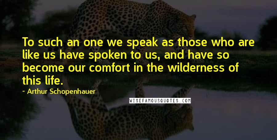 Arthur Schopenhauer Quotes: To such an one we speak as those who are like us have spoken to us, and have so become our comfort in the wilderness of this life.