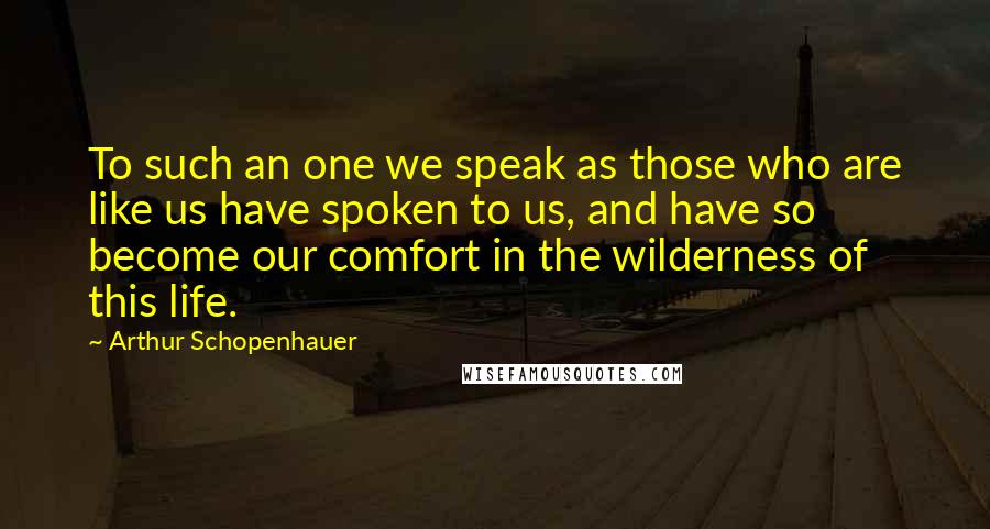 Arthur Schopenhauer Quotes: To such an one we speak as those who are like us have spoken to us, and have so become our comfort in the wilderness of this life.