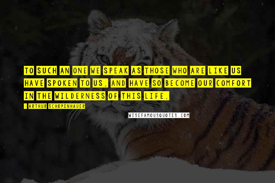 Arthur Schopenhauer Quotes: To such an one we speak as those who are like us have spoken to us, and have so become our comfort in the wilderness of this life.