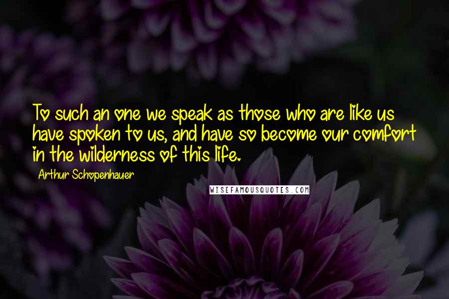 Arthur Schopenhauer Quotes: To such an one we speak as those who are like us have spoken to us, and have so become our comfort in the wilderness of this life.