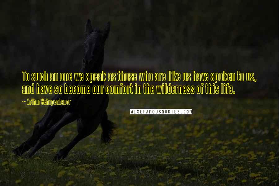 Arthur Schopenhauer Quotes: To such an one we speak as those who are like us have spoken to us, and have so become our comfort in the wilderness of this life.