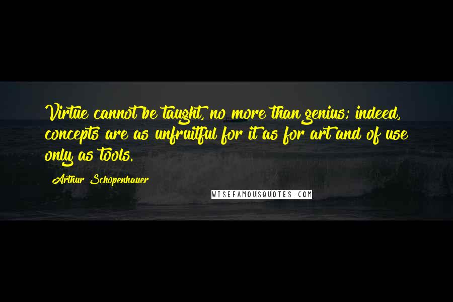 Arthur Schopenhauer Quotes: Virtue cannot be taught, no more than genius; indeed, concepts are as unfruitful for it as for art and of use only as tools.