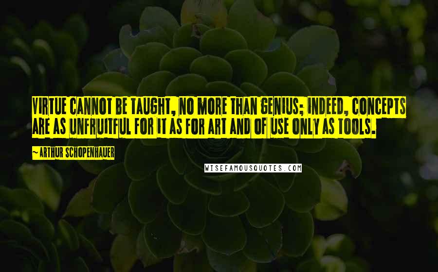 Arthur Schopenhauer Quotes: Virtue cannot be taught, no more than genius; indeed, concepts are as unfruitful for it as for art and of use only as tools.