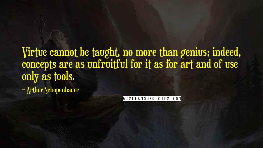 Arthur Schopenhauer Quotes: Virtue cannot be taught, no more than genius; indeed, concepts are as unfruitful for it as for art and of use only as tools.
