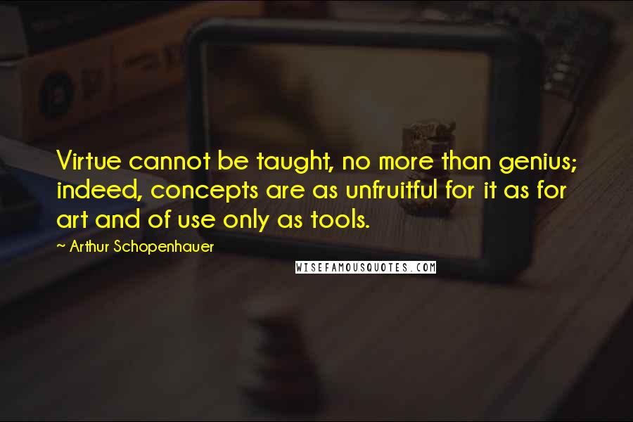 Arthur Schopenhauer Quotes: Virtue cannot be taught, no more than genius; indeed, concepts are as unfruitful for it as for art and of use only as tools.