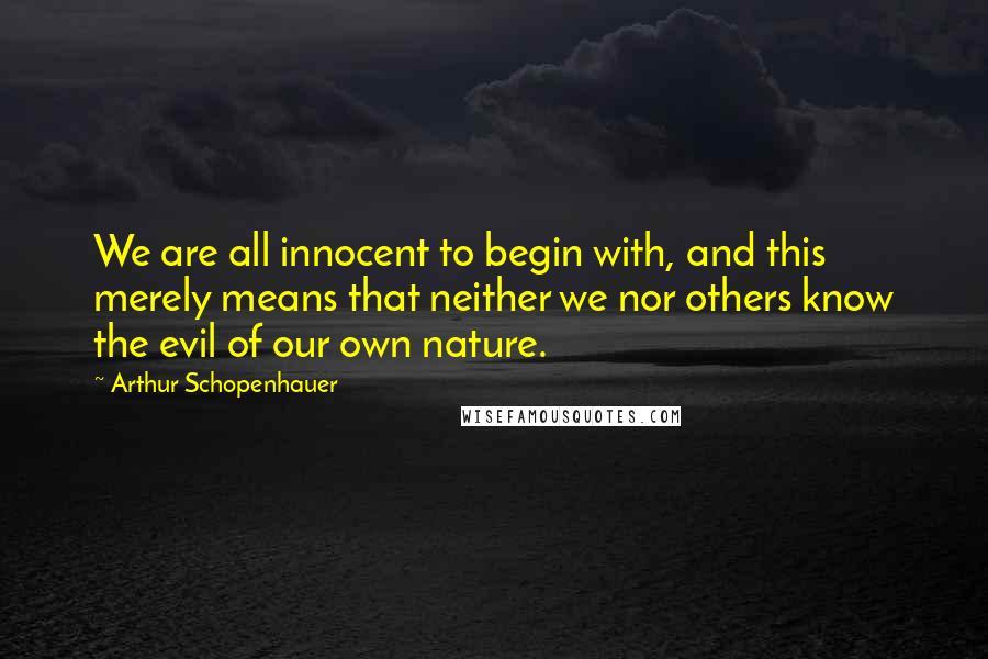 Arthur Schopenhauer Quotes: We are all innocent to begin with, and this merely means that neither we nor others know the evil of our own nature.