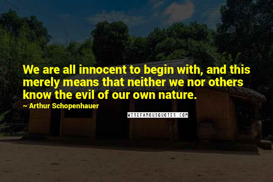 Arthur Schopenhauer Quotes: We are all innocent to begin with, and this merely means that neither we nor others know the evil of our own nature.