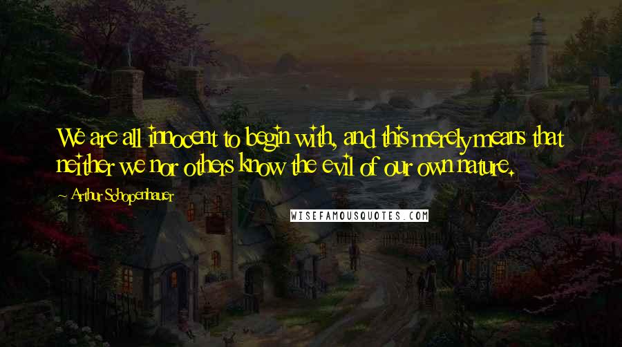 Arthur Schopenhauer Quotes: We are all innocent to begin with, and this merely means that neither we nor others know the evil of our own nature.