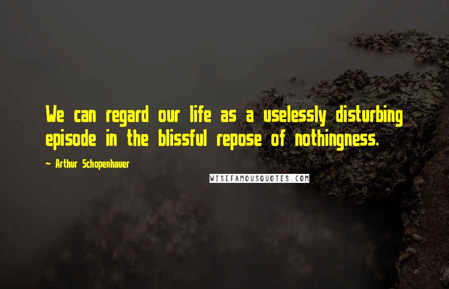 Arthur Schopenhauer Quotes: We can regard our life as a uselessly disturbing episode in the blissful repose of nothingness.