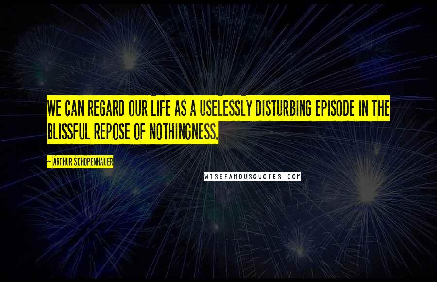 Arthur Schopenhauer Quotes: We can regard our life as a uselessly disturbing episode in the blissful repose of nothingness.