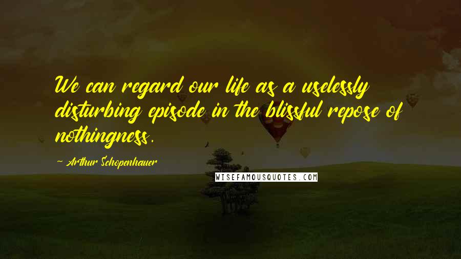 Arthur Schopenhauer Quotes: We can regard our life as a uselessly disturbing episode in the blissful repose of nothingness.