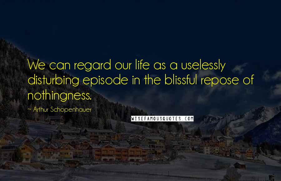 Arthur Schopenhauer Quotes: We can regard our life as a uselessly disturbing episode in the blissful repose of nothingness.