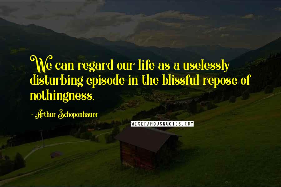 Arthur Schopenhauer Quotes: We can regard our life as a uselessly disturbing episode in the blissful repose of nothingness.