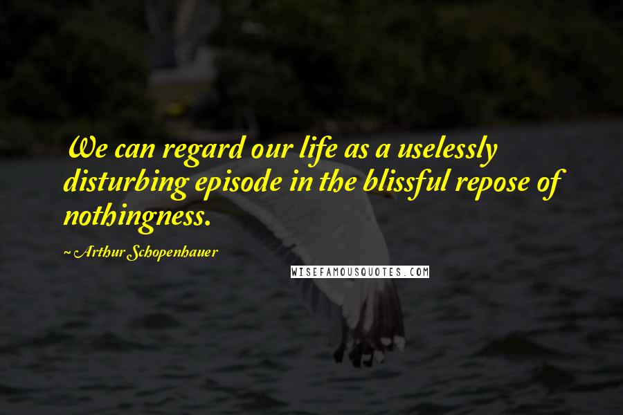 Arthur Schopenhauer Quotes: We can regard our life as a uselessly disturbing episode in the blissful repose of nothingness.