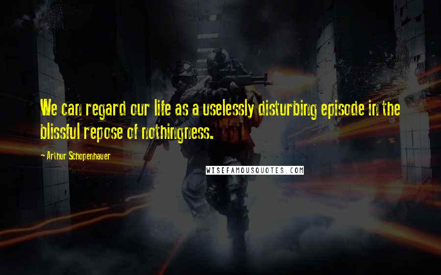 Arthur Schopenhauer Quotes: We can regard our life as a uselessly disturbing episode in the blissful repose of nothingness.