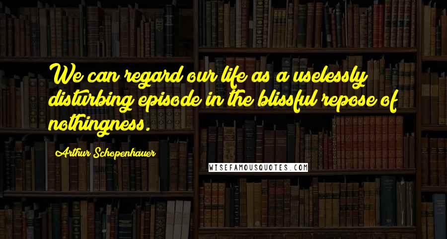 Arthur Schopenhauer Quotes: We can regard our life as a uselessly disturbing episode in the blissful repose of nothingness.