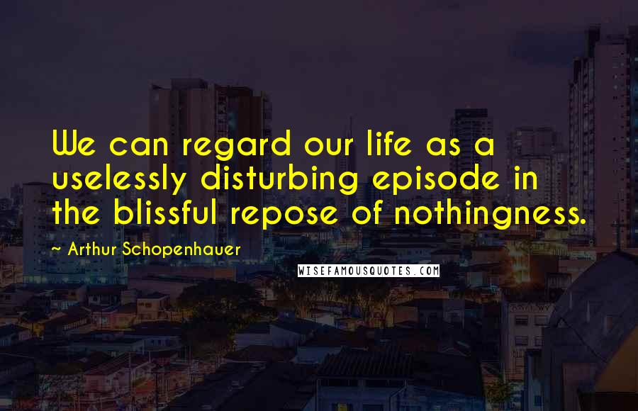 Arthur Schopenhauer Quotes: We can regard our life as a uselessly disturbing episode in the blissful repose of nothingness.
