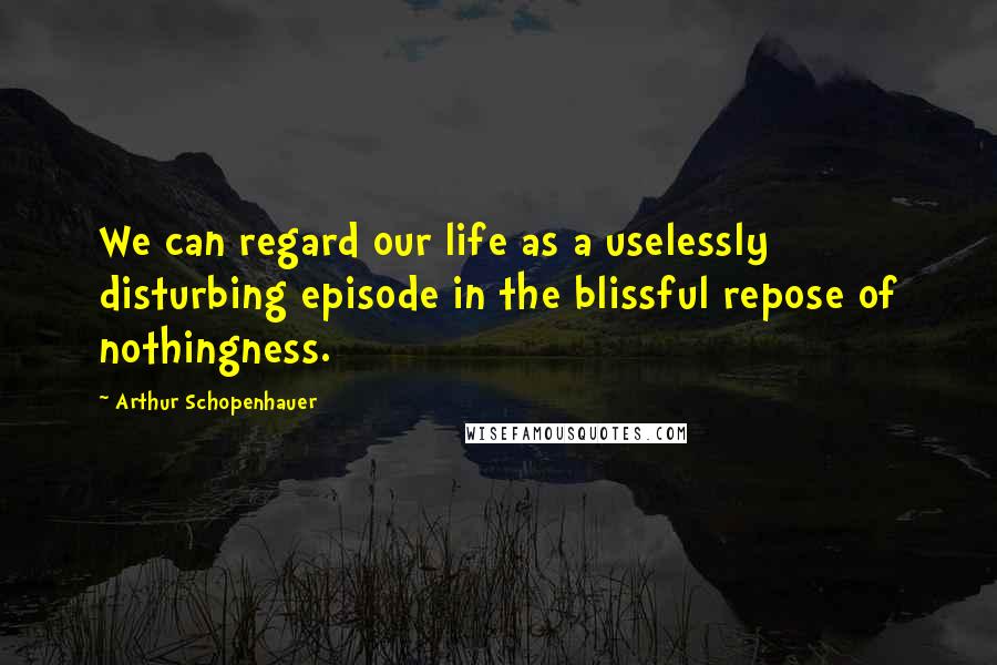 Arthur Schopenhauer Quotes: We can regard our life as a uselessly disturbing episode in the blissful repose of nothingness.