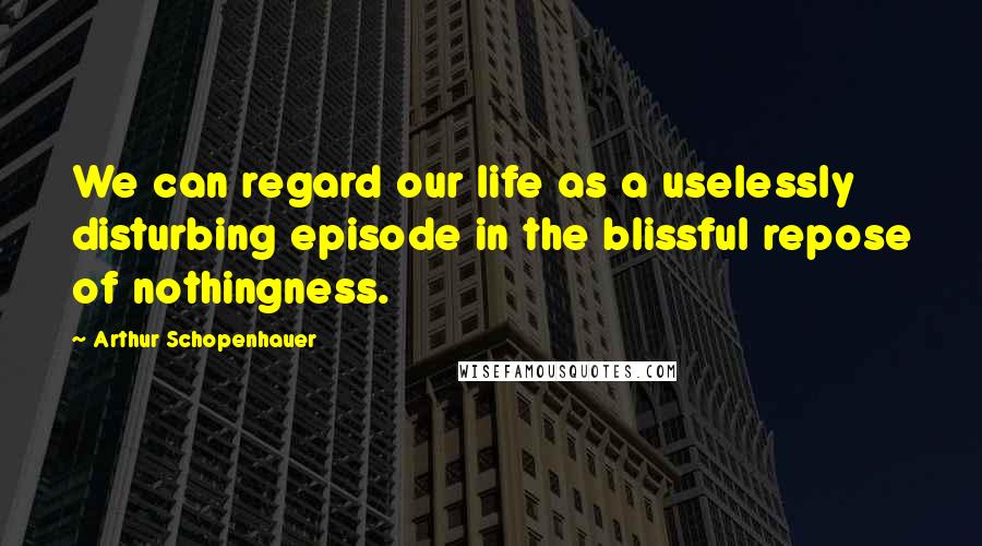 Arthur Schopenhauer Quotes: We can regard our life as a uselessly disturbing episode in the blissful repose of nothingness.