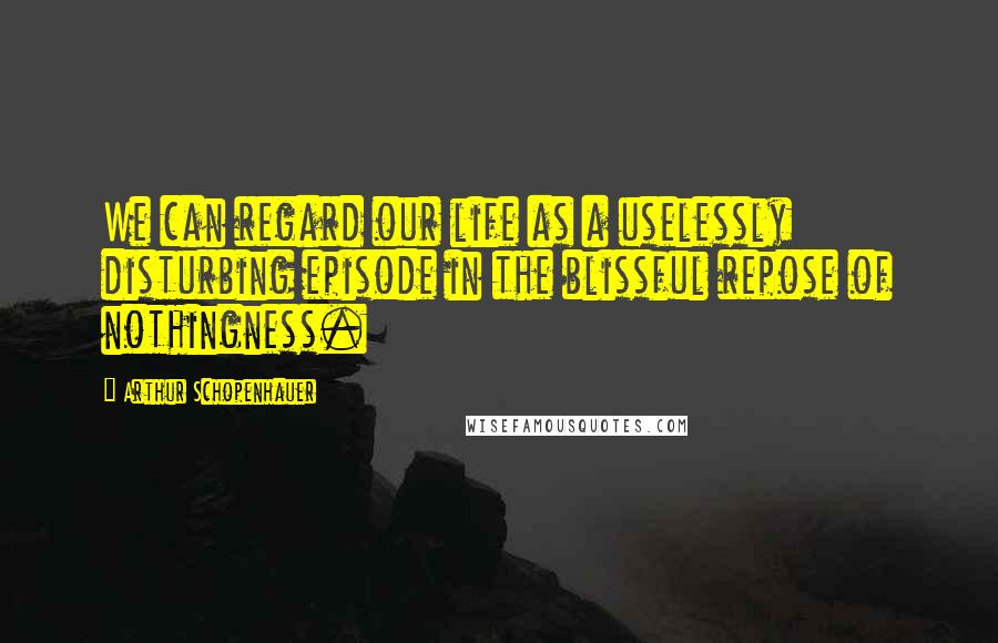 Arthur Schopenhauer Quotes: We can regard our life as a uselessly disturbing episode in the blissful repose of nothingness.